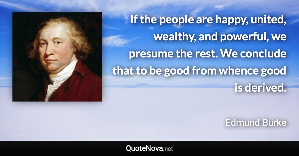 If the people are happy, united, wealthy, and powerful, we presume the rest. We conclude that to be good from whence good is derived. - Edmund Burke quote