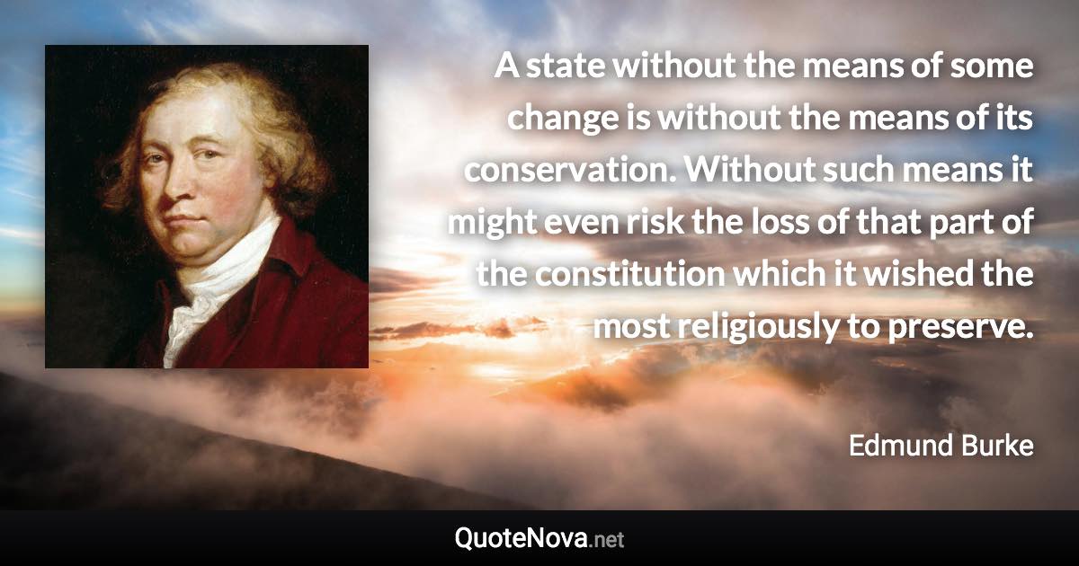 A state without the means of some change is without the means of its conservation. Without such means it might even risk the loss of that part of the constitution which it wished the most religiously to preserve. - Edmund Burke quote