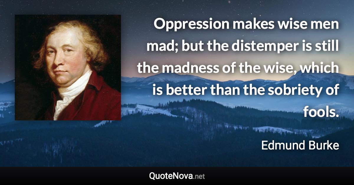 Oppression makes wise men mad; but the distemper is still the madness of the wise, which is better than the sobriety of fools. - Edmund Burke quote