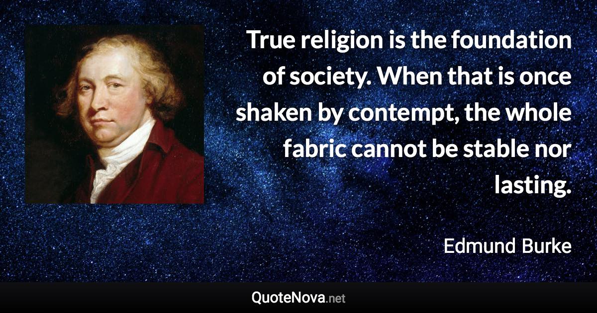 True religion is the foundation of society. When that is once shaken by contempt, the whole fabric cannot be stable nor lasting. - Edmund Burke quote