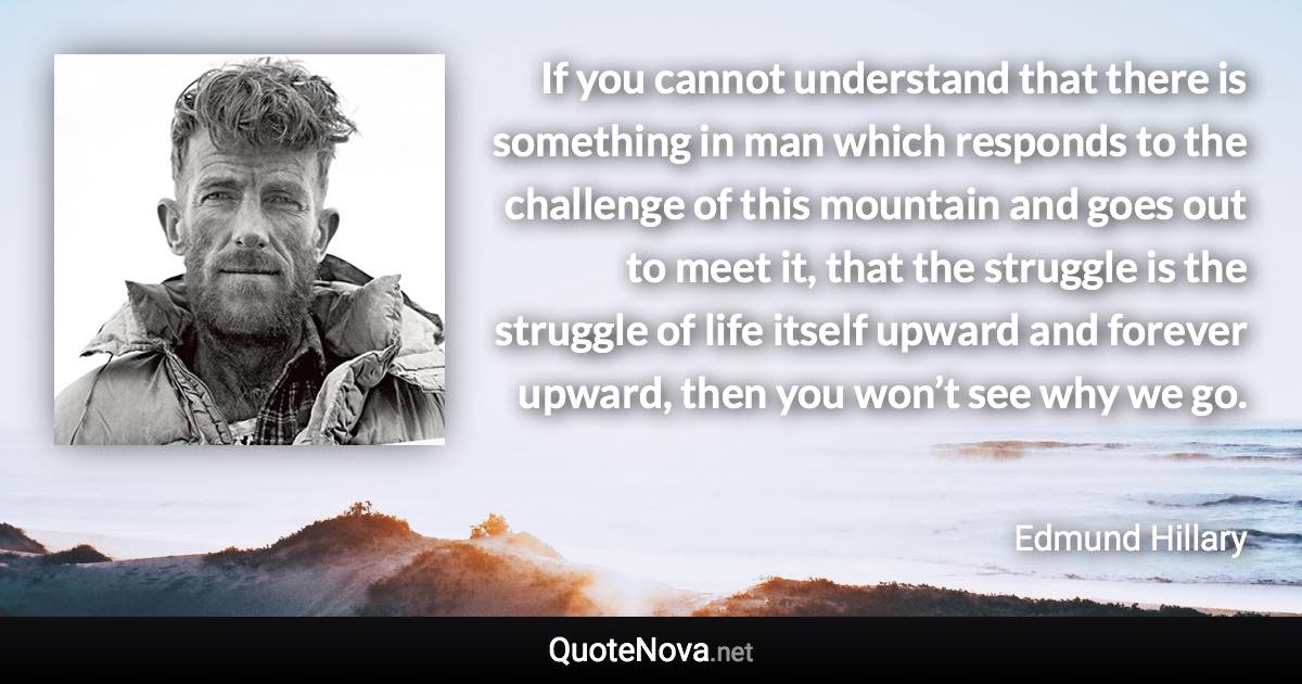 If you cannot understand that there is something in man which responds to the challenge of this mountain and goes out to meet it, that the struggle is the struggle of life itself upward and forever upward, then you won’t see why we go. - Edmund Hillary quote