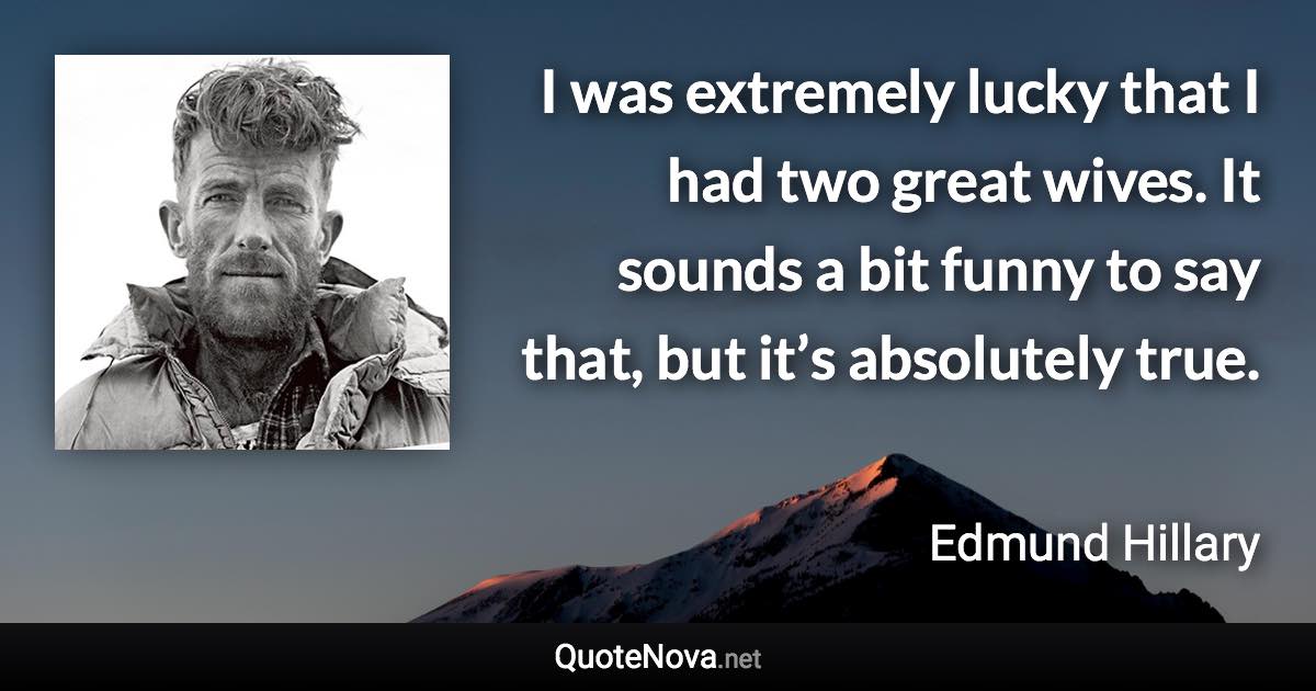 I was extremely lucky that I had two great wives. It sounds a bit funny to say that, but it’s absolutely true. - Edmund Hillary quote