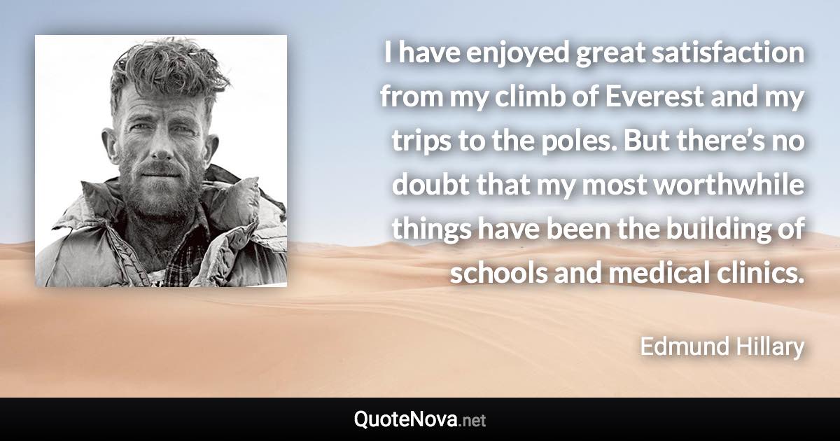 I have enjoyed great satisfaction from my climb of Everest and my trips to the poles. But there’s no doubt that my most worthwhile things have been the building of schools and medical clinics. - Edmund Hillary quote