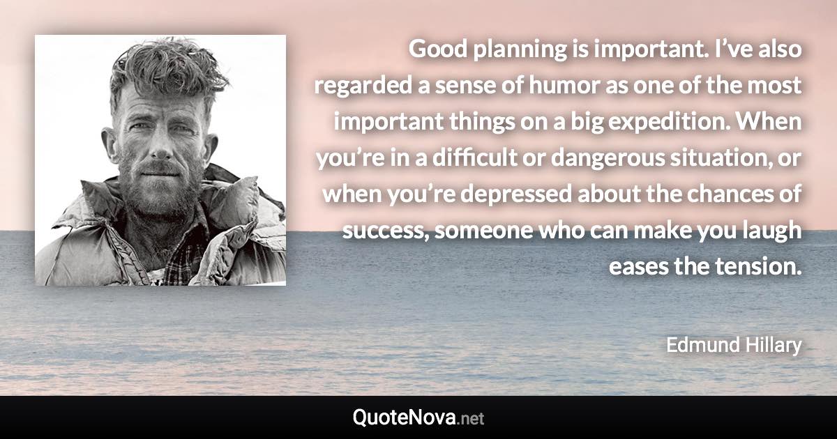 Good planning is important. I’ve also regarded a sense of humor as one of the most important things on a big expedition. When you’re in a difficult or dangerous situation, or when you’re depressed about the chances of success, someone who can make you laugh eases the tension. - Edmund Hillary quote