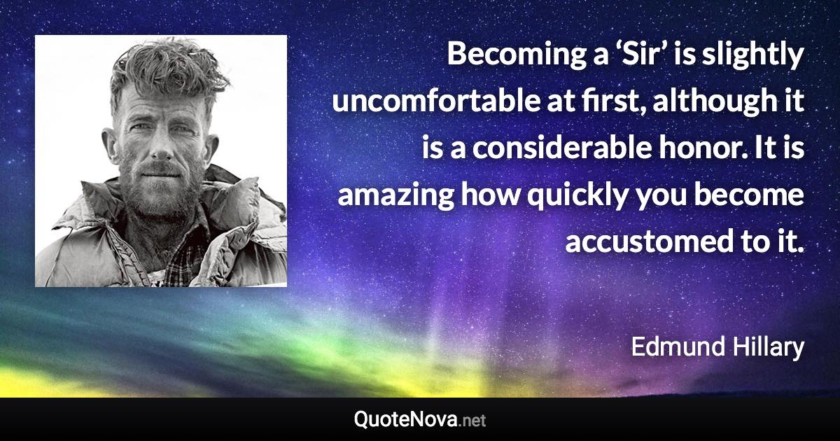 Becoming a ‘Sir’ is slightly uncomfortable at first, although it is a considerable honor. It is amazing how quickly you become accustomed to it. - Edmund Hillary quote