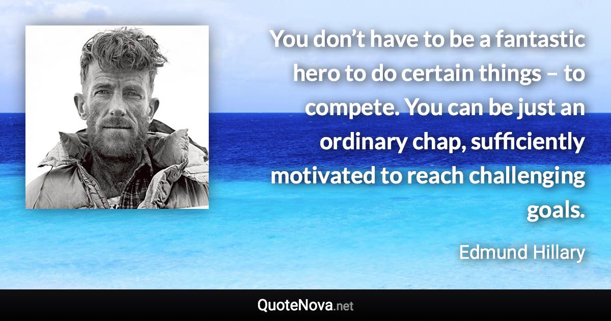 You don’t have to be a fantastic hero to do certain things – to compete. You can be just an ordinary chap, sufficiently motivated to reach challenging goals. - Edmund Hillary quote