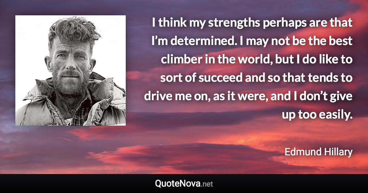 I think my strengths perhaps are that I’m determined. I may not be the best climber in the world, but I do like to sort of succeed and so that tends to drive me on, as it were, and I don’t give up too easily. - Edmund Hillary quote