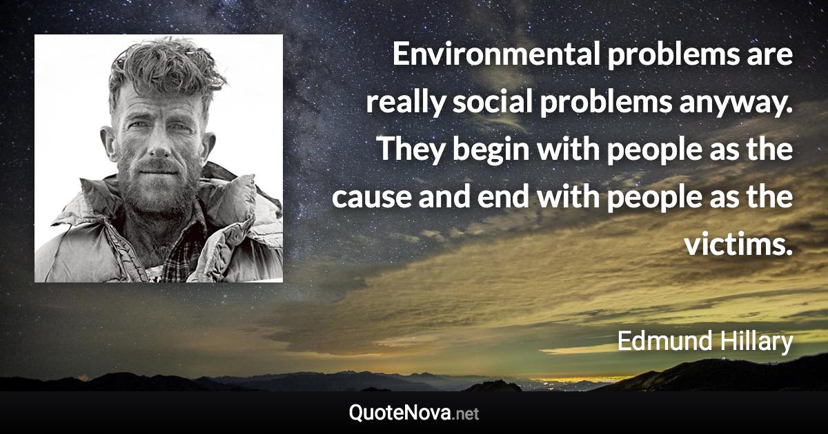 Environmental problems are really social problems anyway. They begin with people as the cause and end with people as the victims. - Edmund Hillary quote