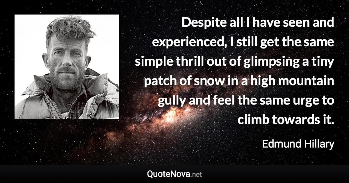 Despite all I have seen and experienced, I still get the same simple thrill out of glimpsing a tiny patch of snow in a high mountain gully and feel the same urge to climb towards it. - Edmund Hillary quote
