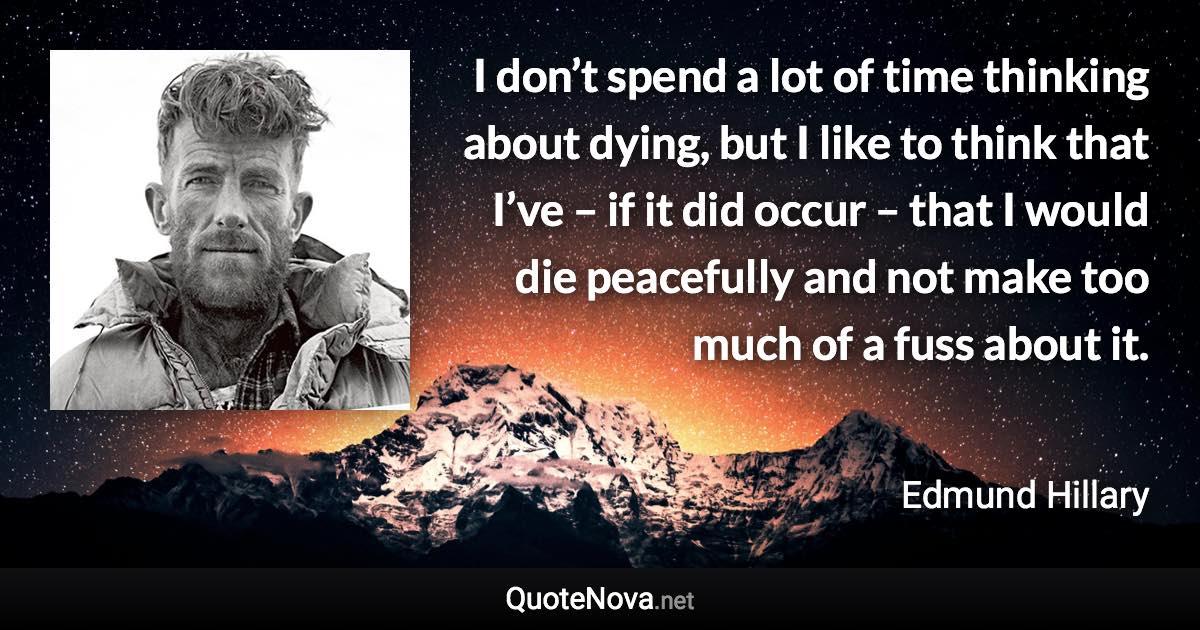 I don’t spend a lot of time thinking about dying, but I like to think that I’ve – if it did occur – that I would die peacefully and not make too much of a fuss about it. - Edmund Hillary quote