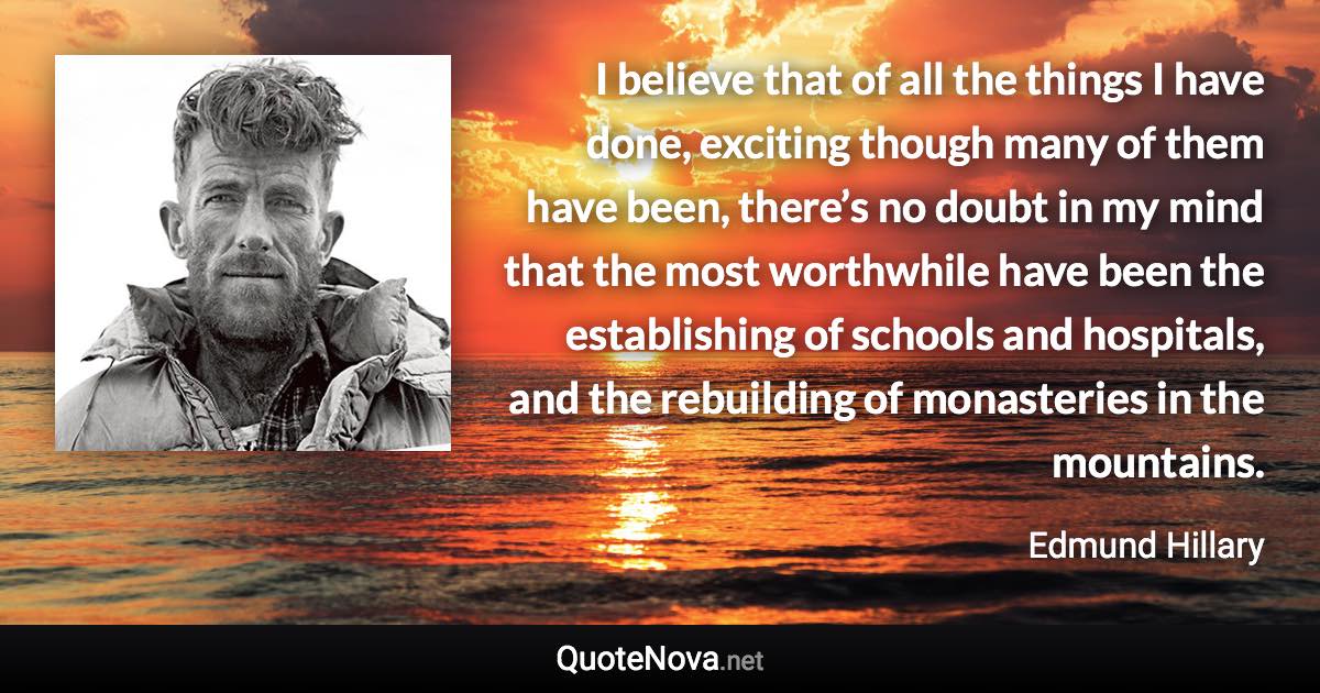 I believe that of all the things I have done, exciting though many of them have been, there’s no doubt in my mind that the most worthwhile have been the establishing of schools and hospitals, and the rebuilding of monasteries in the mountains. - Edmund Hillary quote