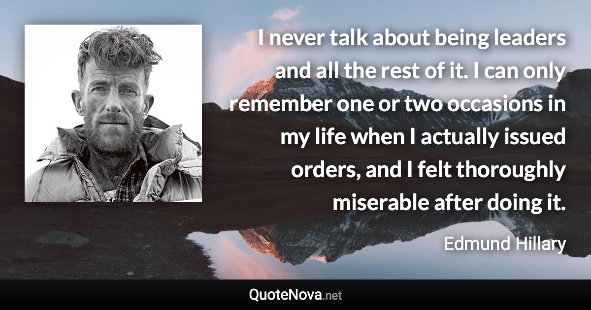 I never talk about being leaders and all the rest of it. I can only remember one or two occasions in my life when I actually issued orders, and I felt thoroughly miserable after doing it. - Edmund Hillary quote