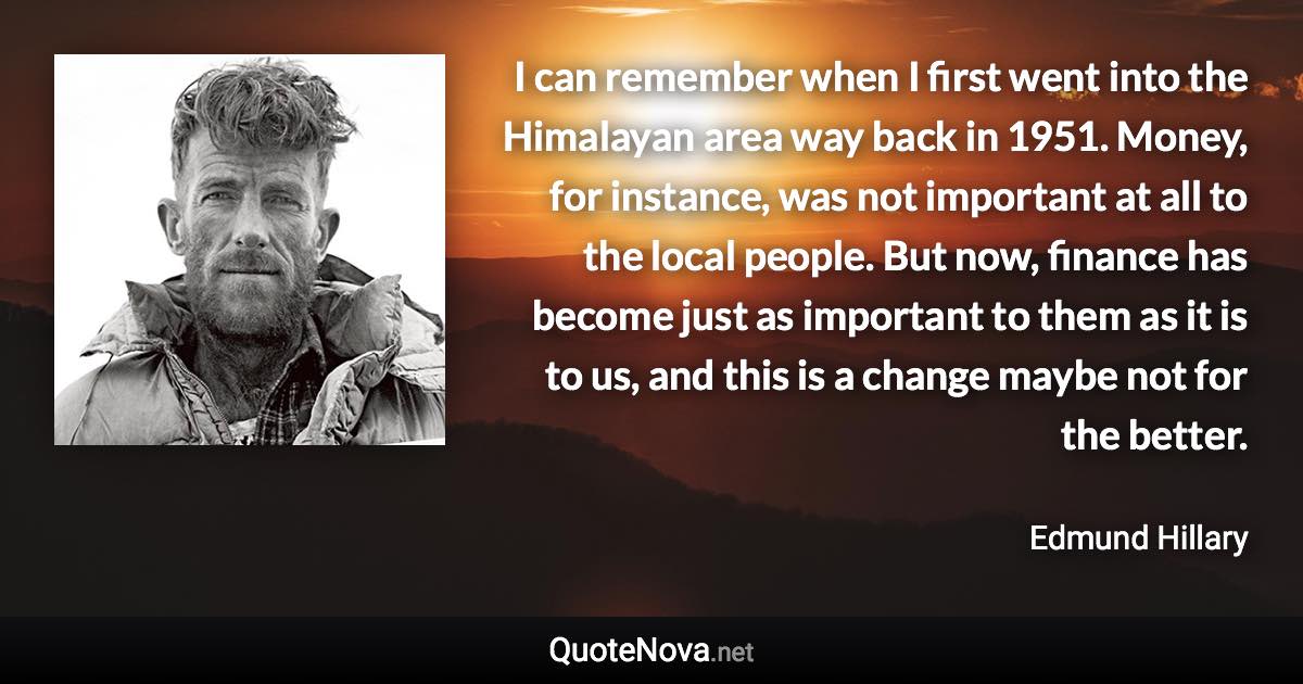 I can remember when I first went into the Himalayan area way back in 1951. Money, for instance, was not important at all to the local people. But now, finance has become just as important to them as it is to us, and this is a change maybe not for the better. - Edmund Hillary quote