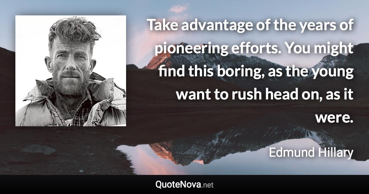 Take advantage of the years of pioneering efforts. You might find this boring, as the young want to rush head on, as it were. - Edmund Hillary quote