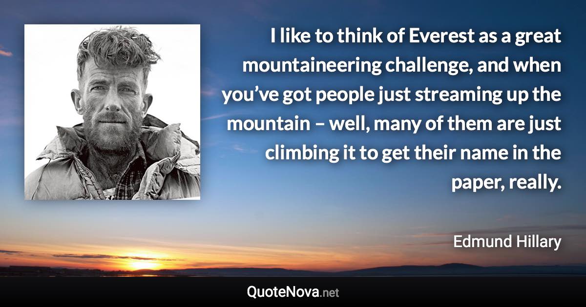 I like to think of Everest as a great mountaineering challenge, and when you’ve got people just streaming up the mountain – well, many of them are just climbing it to get their name in the paper, really. - Edmund Hillary quote