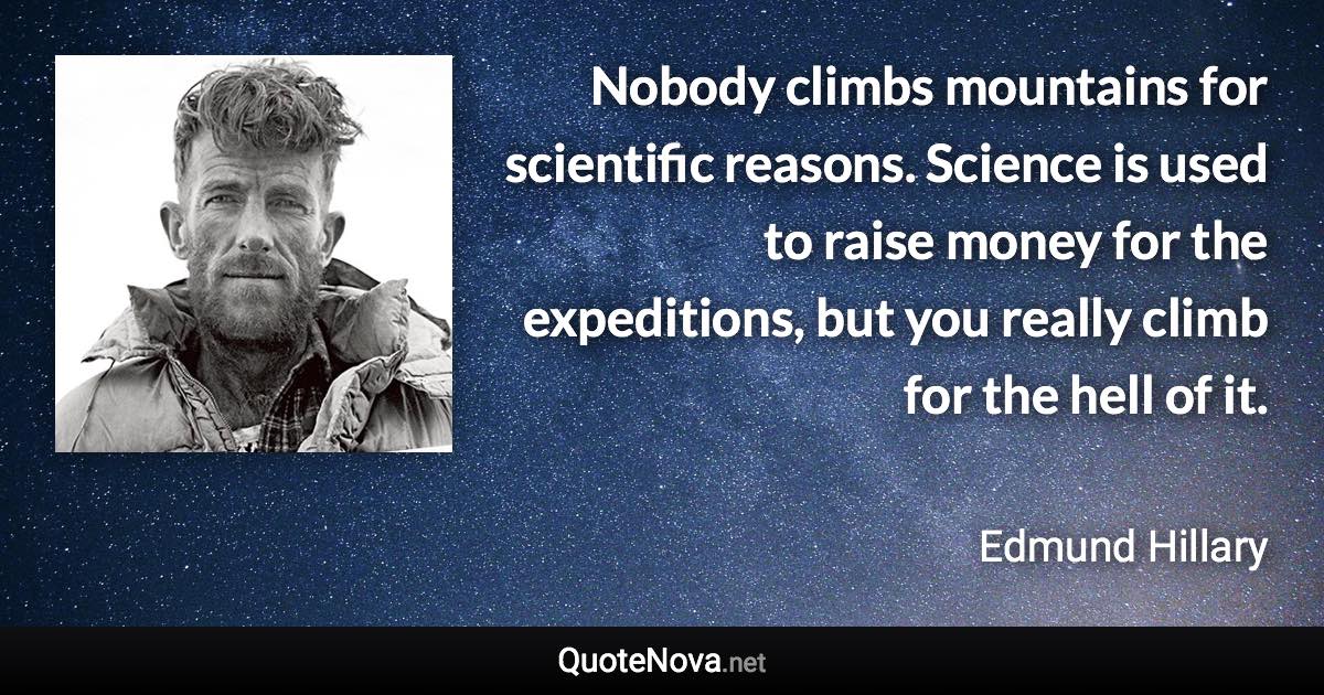 Nobody climbs mountains for scientific reasons. Science is used to raise money for the expeditions, but you really climb for the hell of it. - Edmund Hillary quote