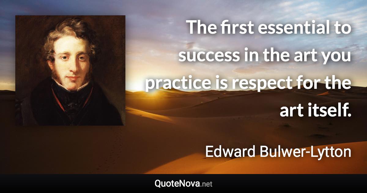 The first essential to success in the art you practice is respect for the art itself. - Edward Bulwer-Lytton quote