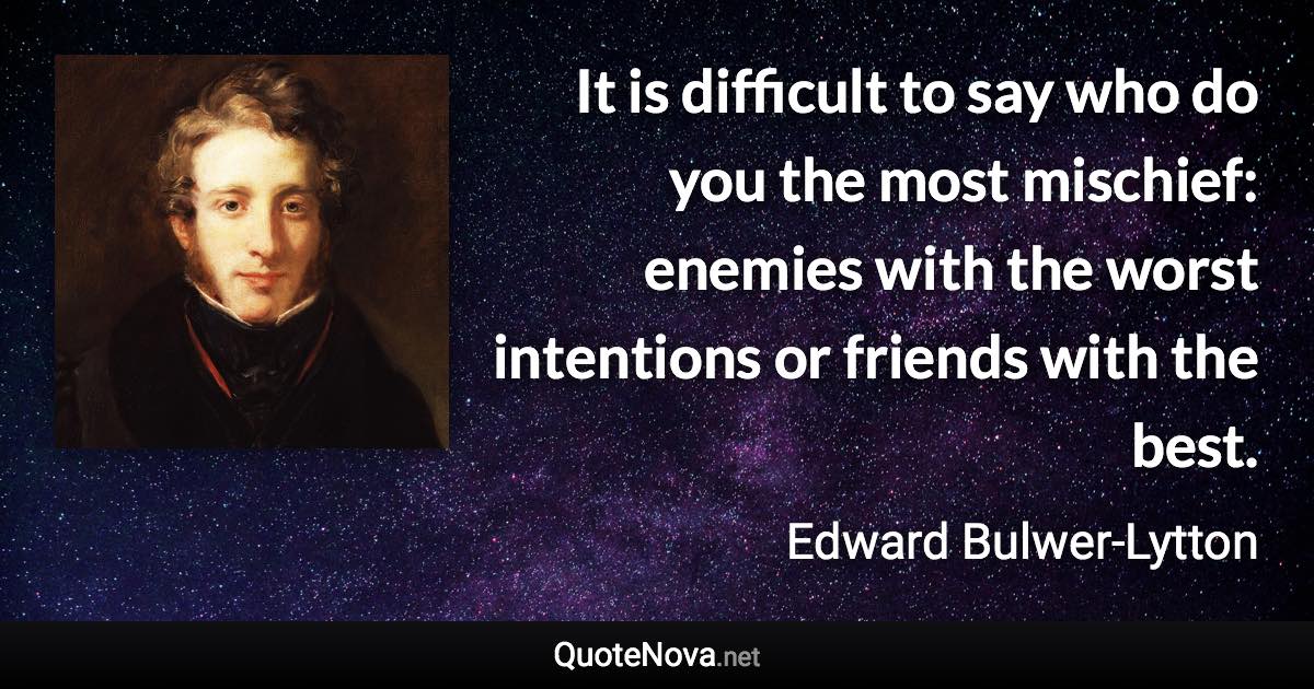 It is difficult to say who do you the most mischief: enemies with the worst intentions or friends with the best. - Edward Bulwer-Lytton quote