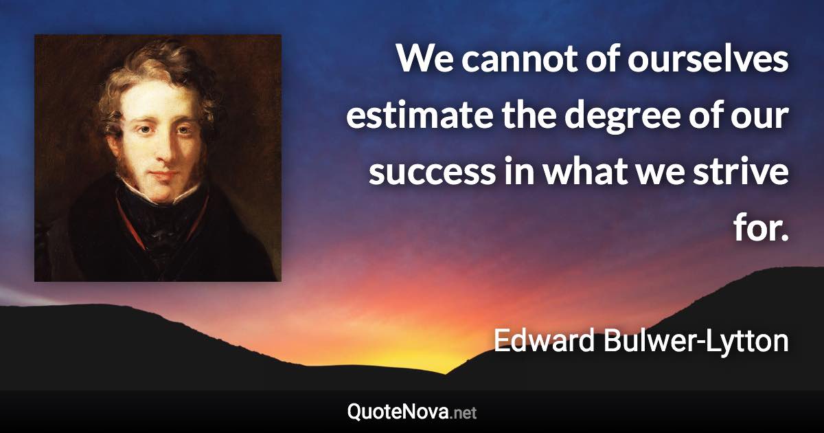 We cannot of ourselves estimate the degree of our success in what we strive for. - Edward Bulwer-Lytton quote