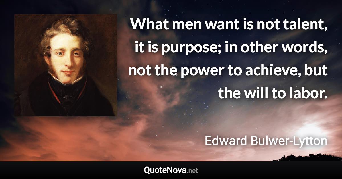What men want is not talent, it is purpose; in other words, not the power to achieve, but the will to labor. - Edward Bulwer-Lytton quote