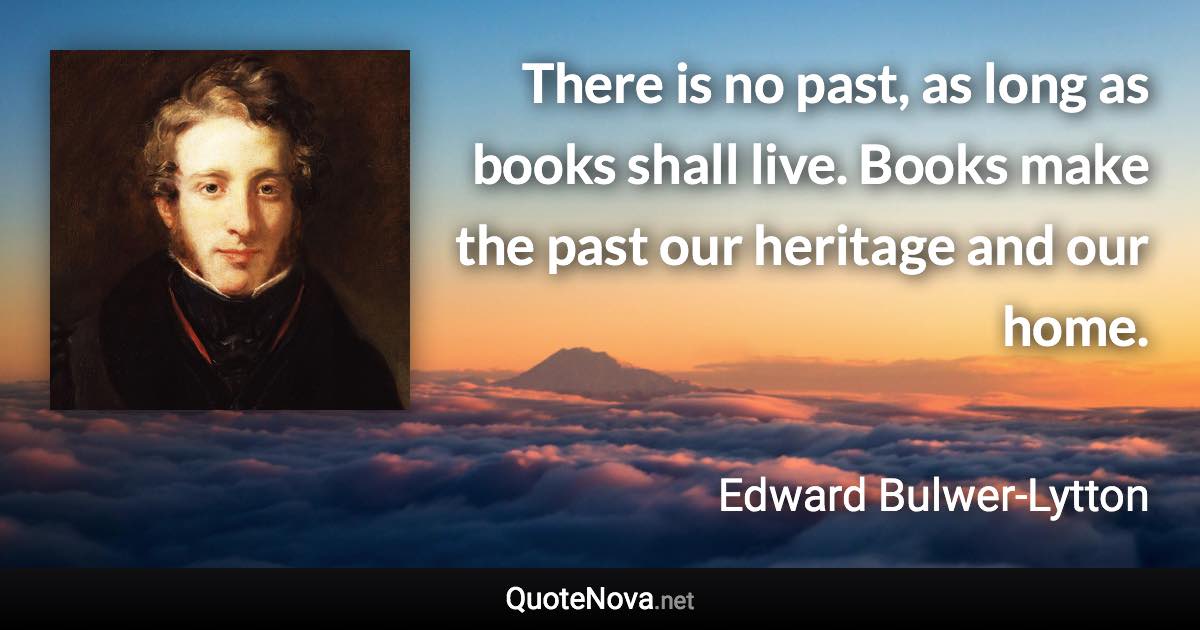 There is no past, as long as books shall live. Books make the past our heritage and our home. - Edward Bulwer-Lytton quote