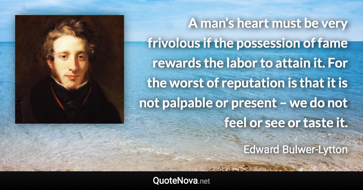 A man’s heart must be very frivolous if the possession of fame rewards the labor to attain it. For the worst of reputation is that it is not palpable or present – we do not feel or see or taste it. - Edward Bulwer-Lytton quote