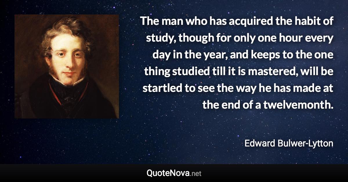 The man who has acquired the habit of study, though for only one hour every day in the year, and keeps to the one thing studied till it is mastered, will be startled to see the way he has made at the end of a twelvemonth. - Edward Bulwer-Lytton quote