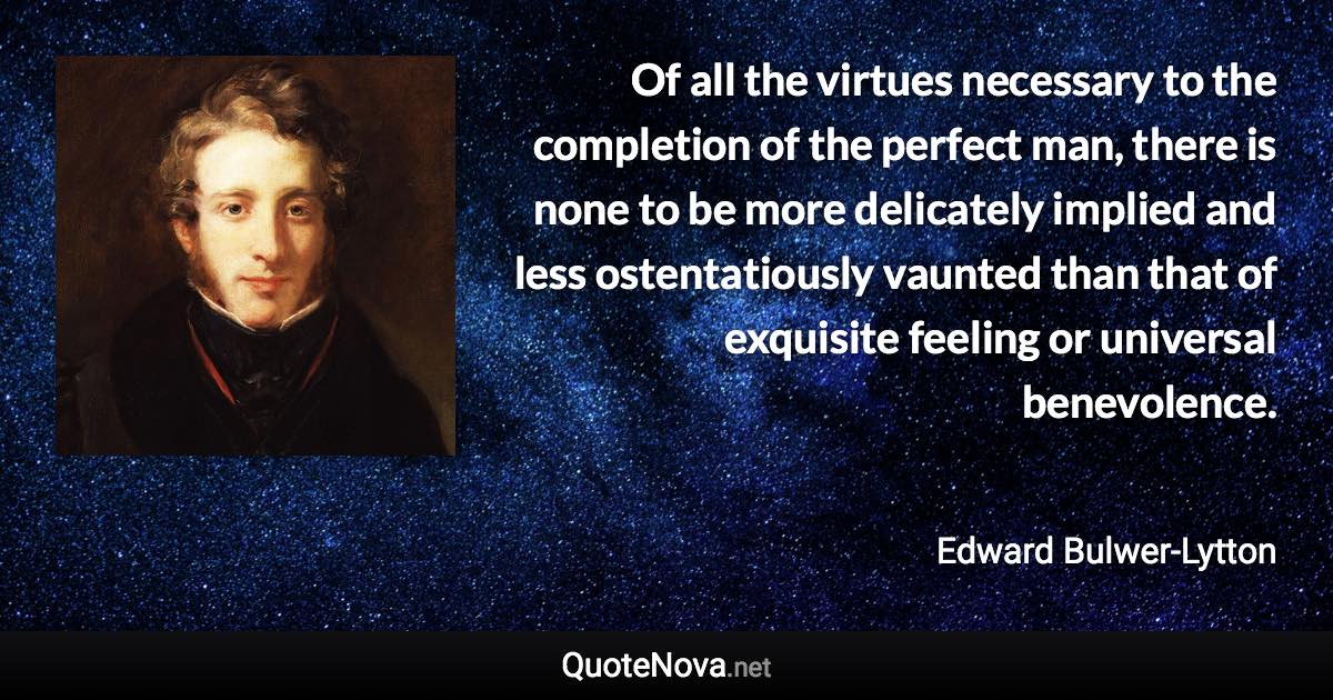 Of all the virtues necessary to the completion of the perfect man, there is none to be more delicately implied and less ostentatiously vaunted than that of exquisite feeling or universal benevolence. - Edward Bulwer-Lytton quote