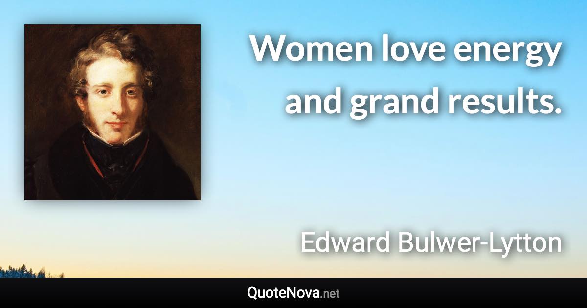 Women love energy and grand results. - Edward Bulwer-Lytton quote