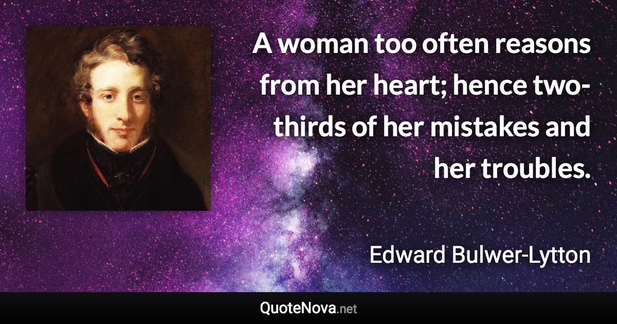 A woman too often reasons from her heart; hence two-thirds of her mistakes and her troubles. - Edward Bulwer-Lytton quote