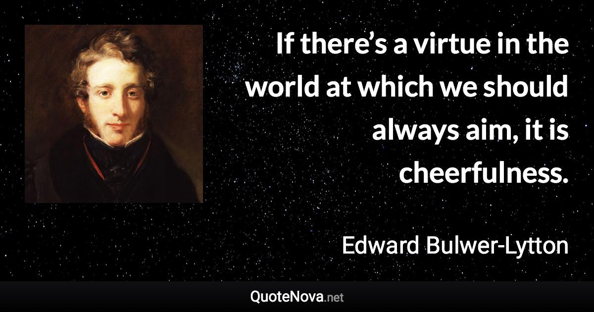 If there’s a virtue in the world at which we should always aim, it is cheerfulness. - Edward Bulwer-Lytton quote
