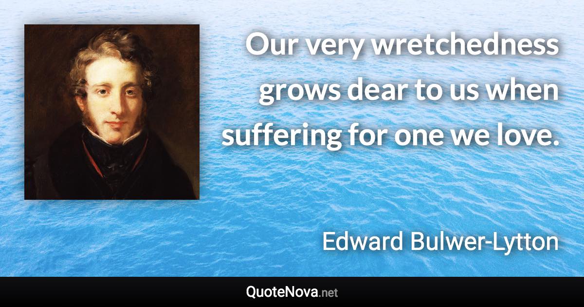 Our very wretchedness grows dear to us when suffering for one we love. - Edward Bulwer-Lytton quote