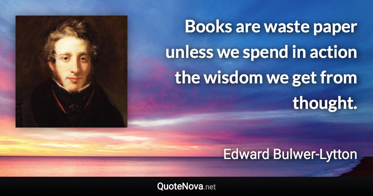 Books are waste paper unless we spend in action the wisdom we get from thought. - Edward Bulwer-Lytton quote