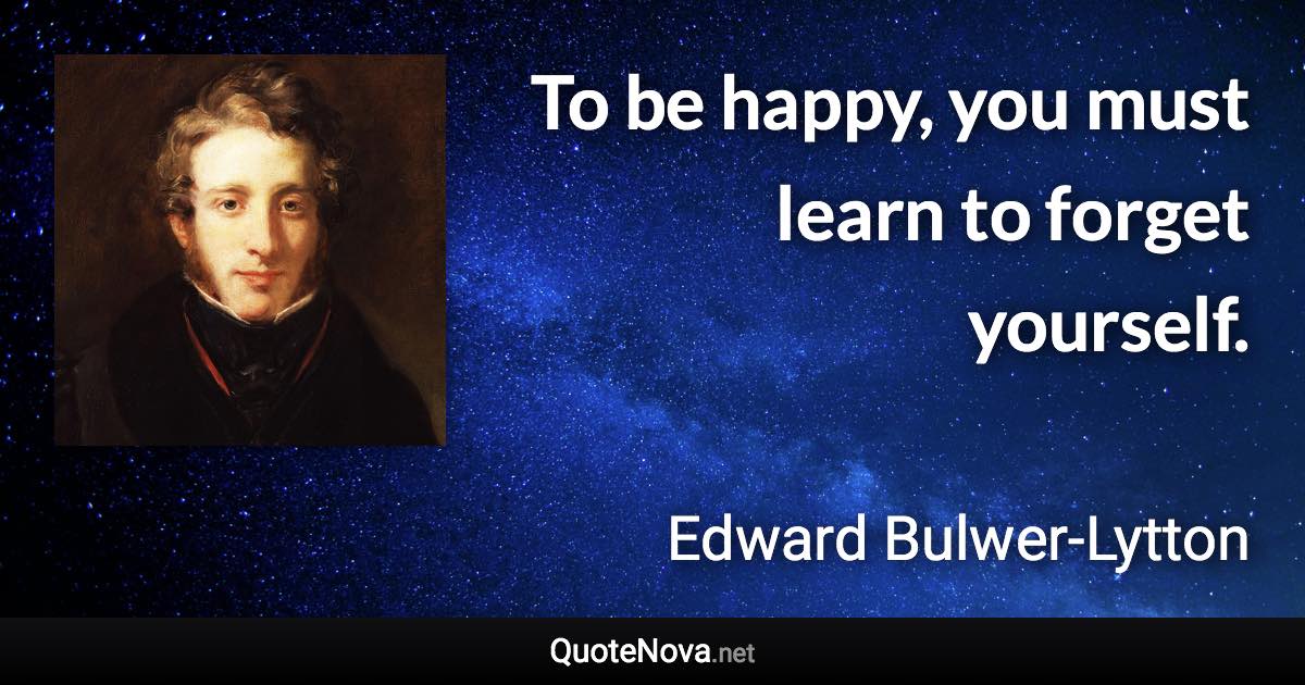 To be happy, you must learn to forget yourself. - Edward Bulwer-Lytton quote