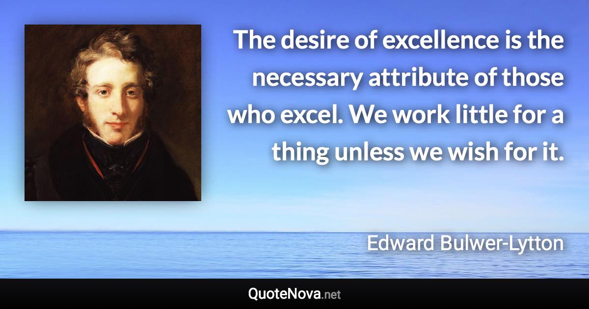 The desire of excellence is the necessary attribute of those who excel. We work little for a thing unless we wish for it. - Edward Bulwer-Lytton quote
