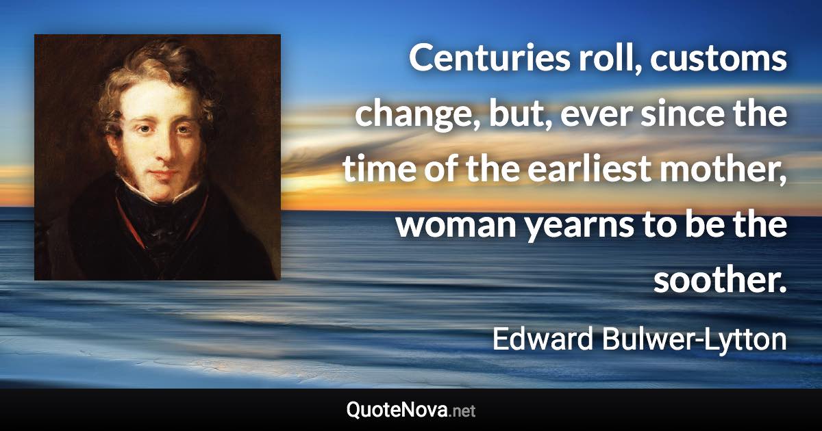 Centuries roll, customs change, but, ever since the time of the earliest mother, woman yearns to be the soother. - Edward Bulwer-Lytton quote