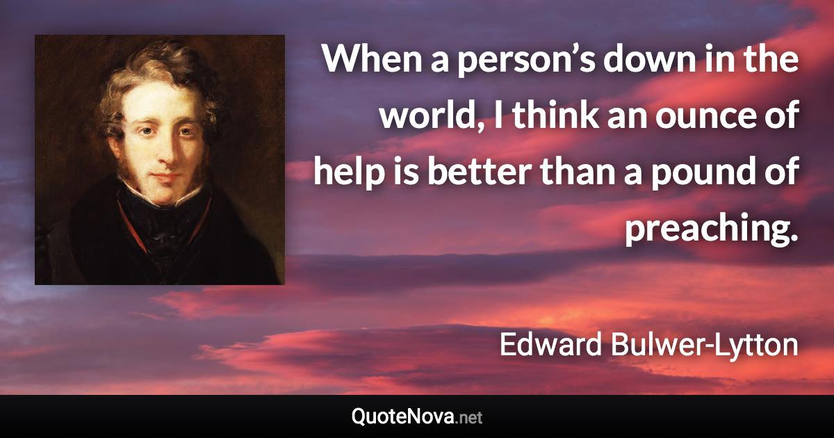 When a person’s down in the world, I think an ounce of help is better than a pound of preaching. - Edward Bulwer-Lytton quote