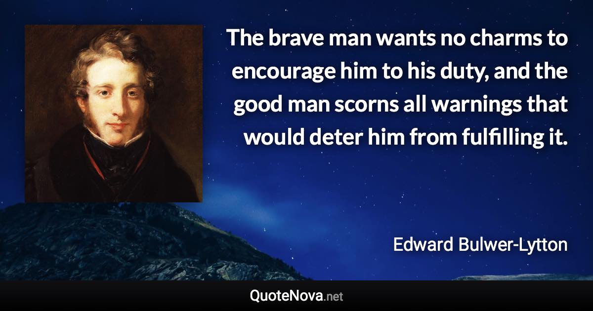 The brave man wants no charms to encourage him to his duty, and the good man scorns all warnings that would deter him from fulfilling it. - Edward Bulwer-Lytton quote