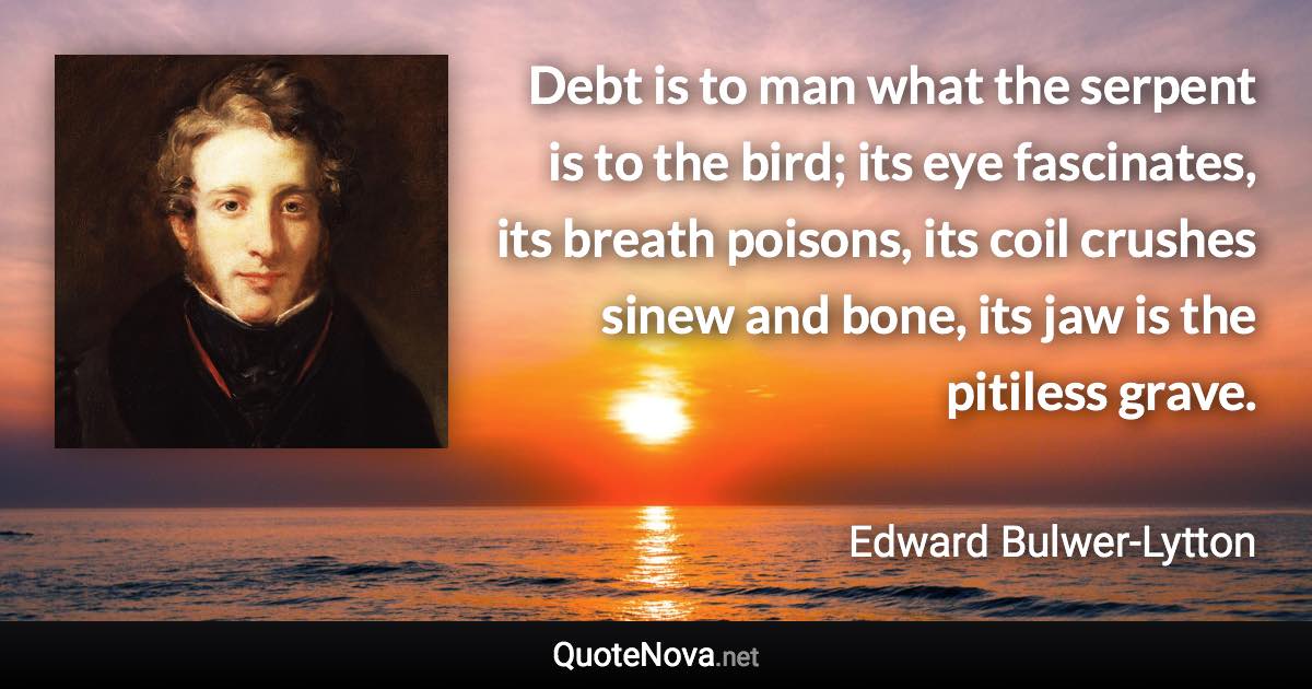 Debt is to man what the serpent is to the bird; its eye fascinates, its breath poisons, its coil crushes sinew and bone, its jaw is the pitiless grave. - Edward Bulwer-Lytton quote