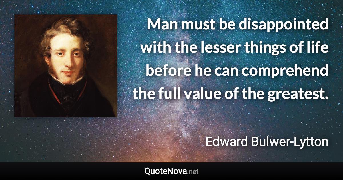 Man must be disappointed with the lesser things of life before he can comprehend the full value of the greatest. - Edward Bulwer-Lytton quote