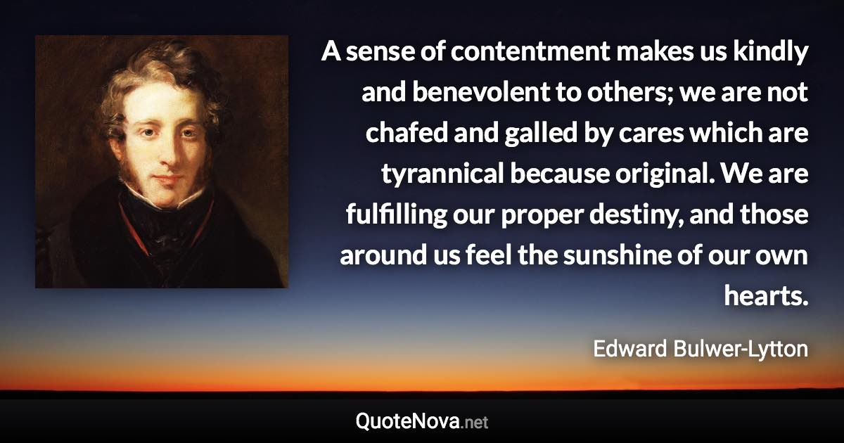 A sense of contentment makes us kindly and benevolent to others; we are not chafed and galled by cares which are tyrannical because original. We are fulfilling our proper destiny, and those around us feel the sunshine of our own hearts. - Edward Bulwer-Lytton quote