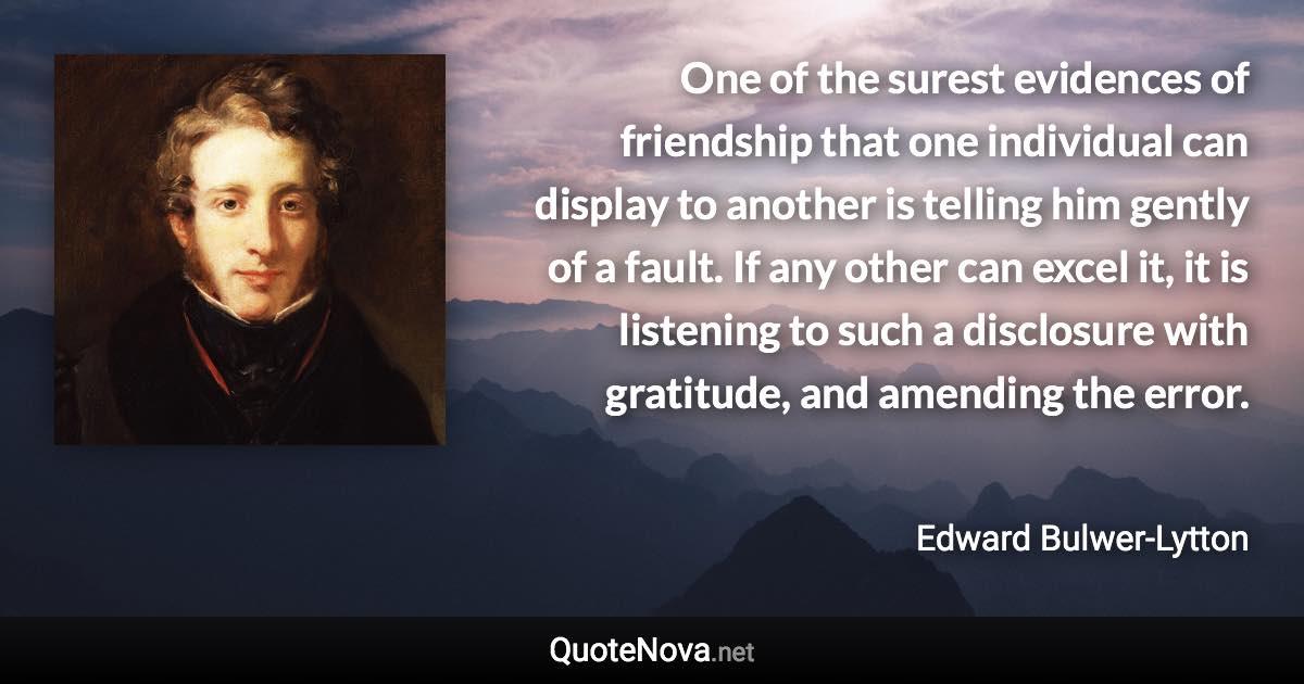 One of the surest evidences of friendship that one individual can display to another is telling him gently of a fault. If any other can excel it, it is listening to such a disclosure with gratitude, and amending the error. - Edward Bulwer-Lytton quote