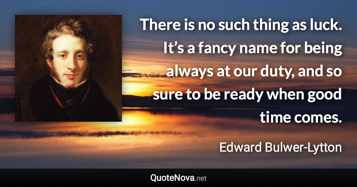 There is no such thing as luck. It’s a fancy name for being always at our duty, and so sure to be ready when good time comes. - Edward Bulwer-Lytton quote