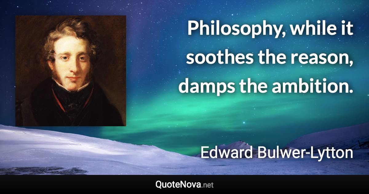 Philosophy, while it soothes the reason, damps the ambition. - Edward Bulwer-Lytton quote