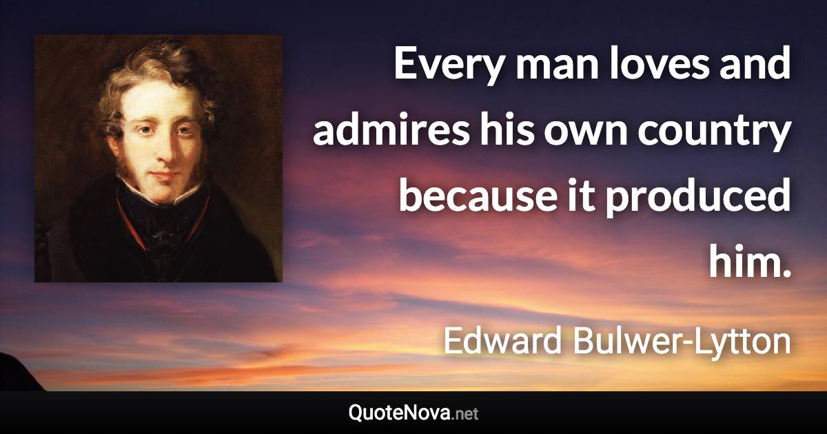 Every man loves and admires his own country because it produced him. - Edward Bulwer-Lytton quote