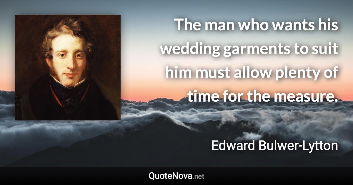 The man who wants his wedding garments to suit him must allow plenty of time for the measure. - Edward Bulwer-Lytton quote