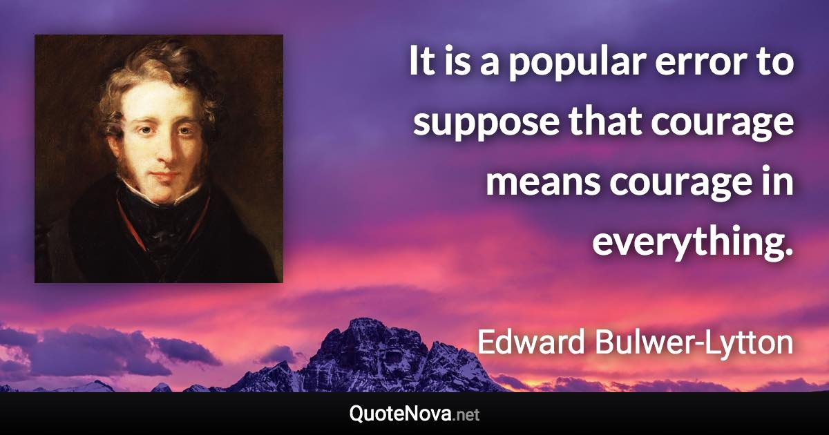 It is a popular error to suppose that courage means courage in everything. - Edward Bulwer-Lytton quote