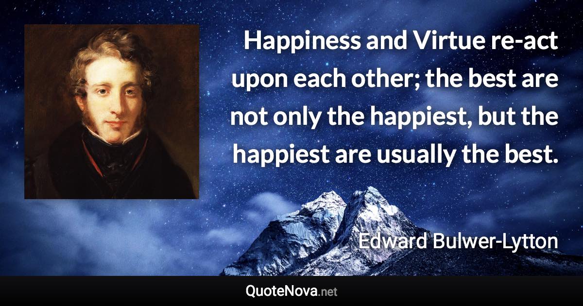 Happiness and Virtue re-act upon each other; the best are not only the happiest, but the happiest are usually the best. - Edward Bulwer-Lytton quote