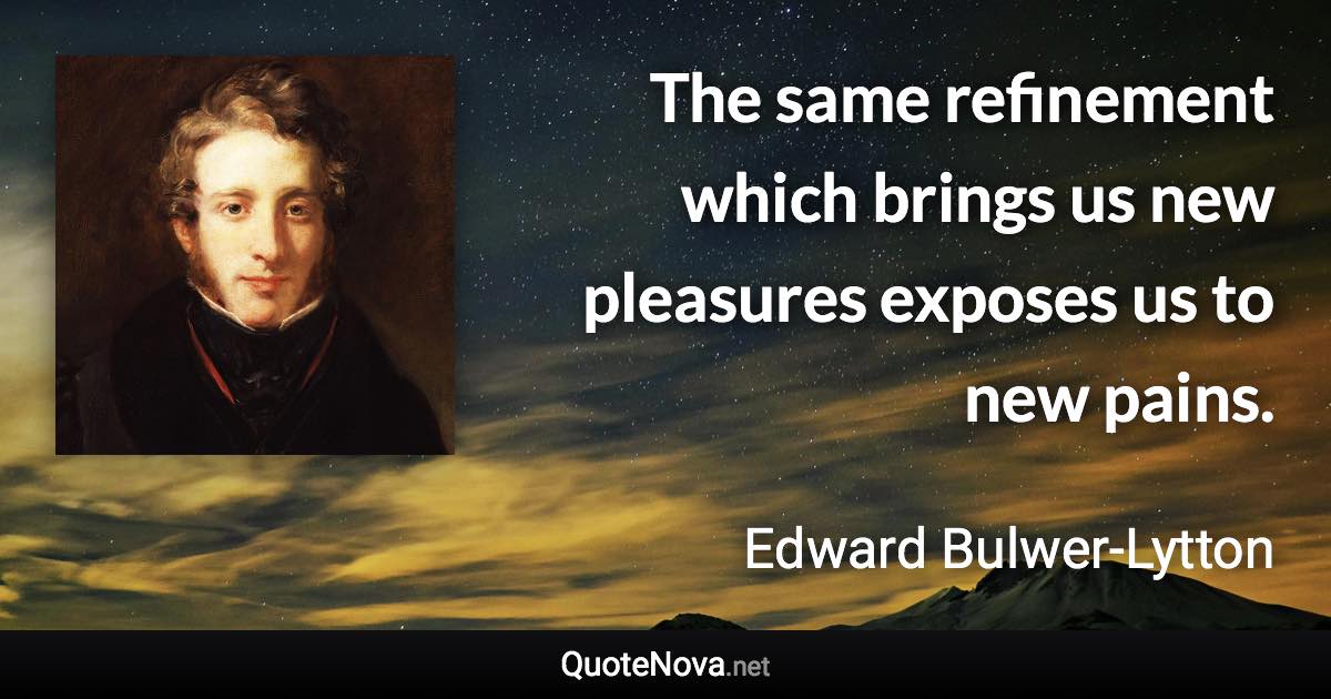 The same refinement which brings us new pleasures exposes us to new pains. - Edward Bulwer-Lytton quote