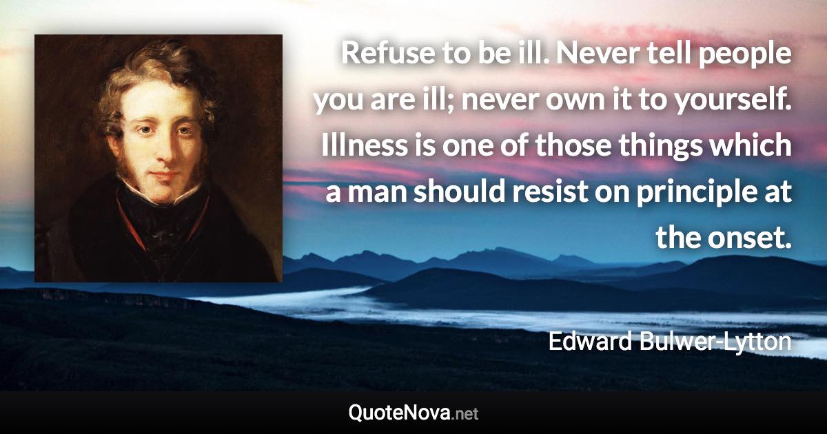 Refuse to be ill. Never tell people you are ill; never own it to yourself. Illness is one of those things which a man should resist on principle at the onset. - Edward Bulwer-Lytton quote